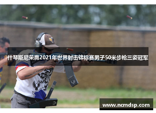 什琴斯尼荣膺2021年世界射击锦标赛男子50米步枪三姿冠军