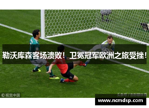 勒沃库森客场溃败！卫冕冠军欧洲之旅受挫！