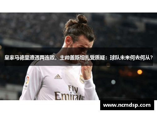 皇家马德里遭遇两连败，主帅盖斯坦扎受质疑：球队未来何去何从？