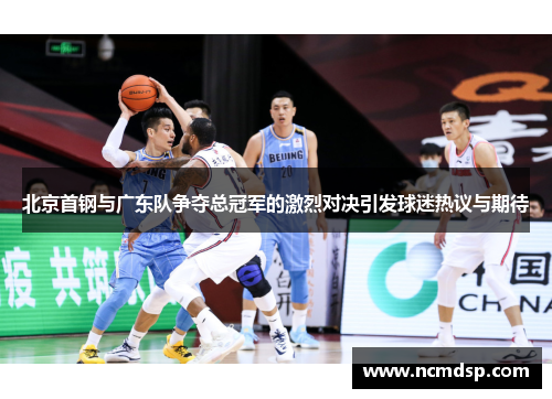 北京首钢与广东队争夺总冠军的激烈对决引发球迷热议与期待