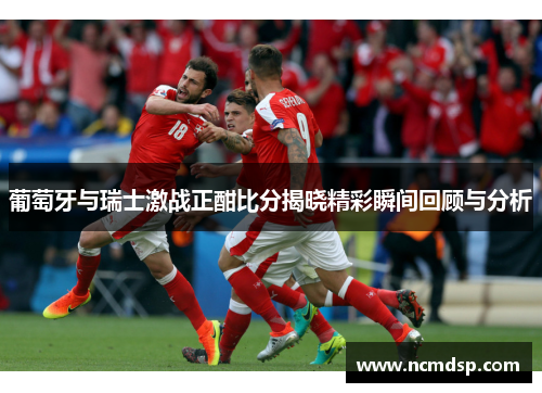 葡萄牙与瑞士激战正酣比分揭晓精彩瞬间回顾与分析