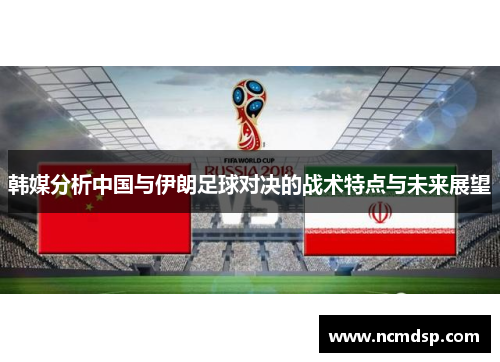 韩媒分析中国与伊朗足球对决的战术特点与未来展望