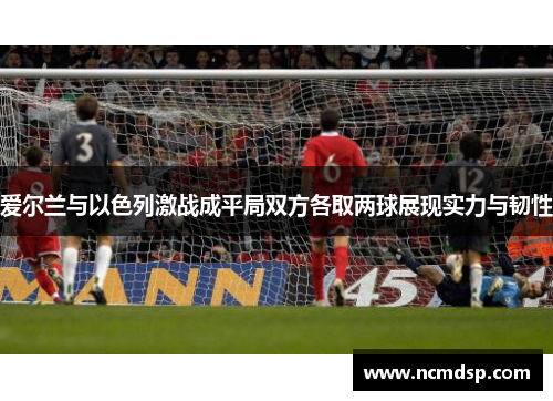 爱尔兰与以色列激战成平局双方各取两球展现实力与韧性